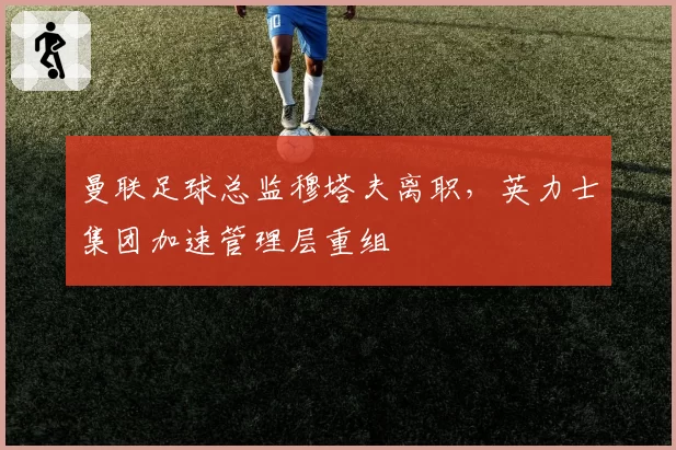 曼联足球总监穆塔夫离职，英力士集团加速管理层重组