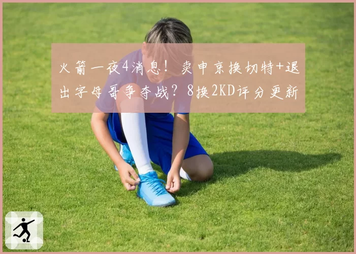 火箭一夜4消息！卖申京换切特+退出字母哥争夺战？8换2KD评分更新