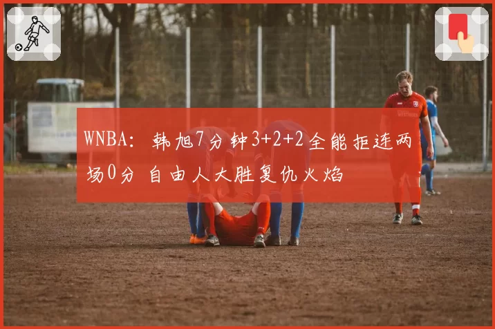 WNBA：韩旭7分钟3+2+2全能拒连两场0分 自由人大胜复仇火焰
