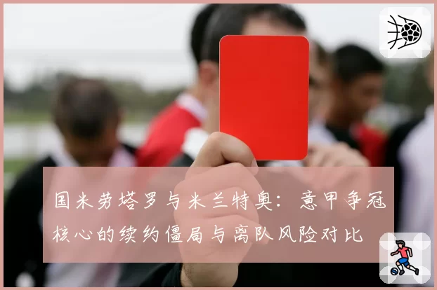 国米劳塔罗与米兰特奥：意甲争冠核心的续约僵局与离队风险对比