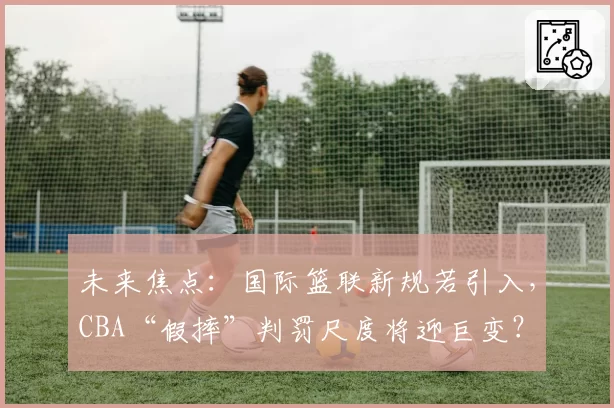 未来焦点：国际篮联新规若引入，CBA“假摔”判罚尺度将迎巨变？
