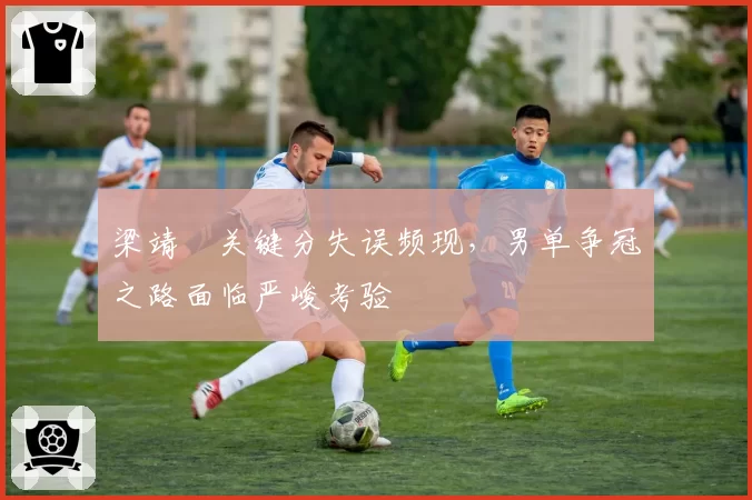 梁靖崑关键分失误频现，男单争冠之路面临严峻考验