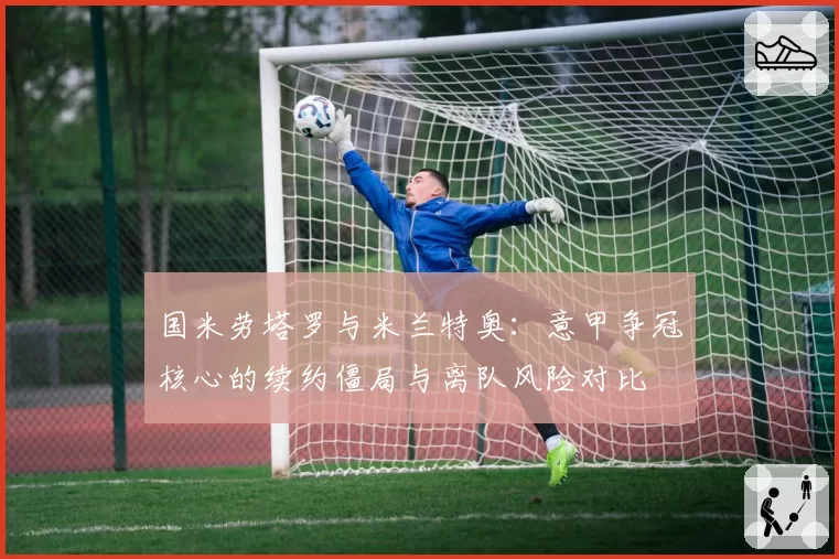 国米劳塔罗与米兰特奥:意甲争冠核心的续约僵局与离队风险对比