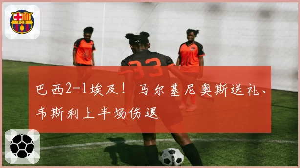 巴西2-1埃及!马尔基尼奥斯送礼、韦斯利上半场伤退