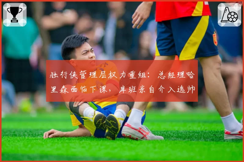 独行侠管理层权力重组：总经理哈里森面临下课，库班亲自介入选帅