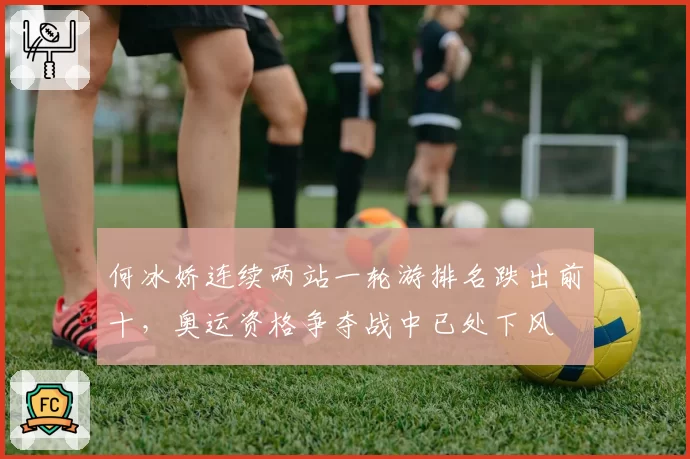 何冰娇连续两站一轮游排名跌出前十,奥运资格争夺战中已处下风