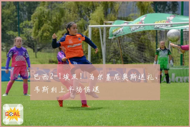 巴西2-1埃及!马尔基尼奥斯送礼、韦斯利上半场伤退