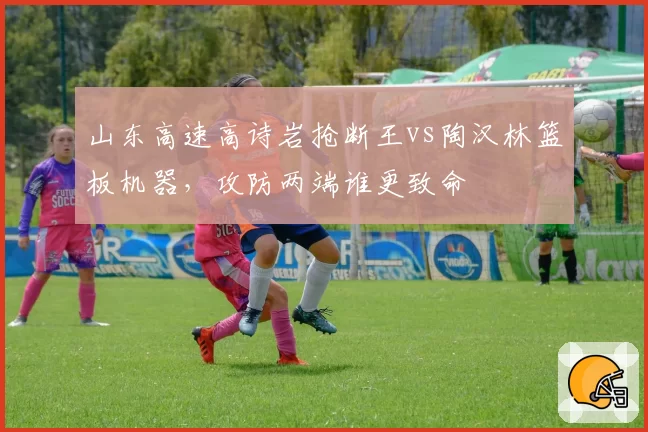 山东高速高诗岩抢断王vs陶汉林篮板机器,攻防两端谁更致命