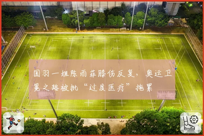 国羽一姐陈雨菲膝伤反复，奥运卫冕之路被批“过度医疗”拖累