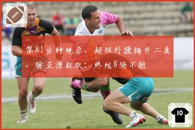 第81分钟绝杀，超级外援梅开二度，徐正源狂欢：终结8场不胜
