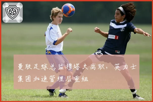 曼联足球总监穆塔夫离职，英力士集团加速管理层重组