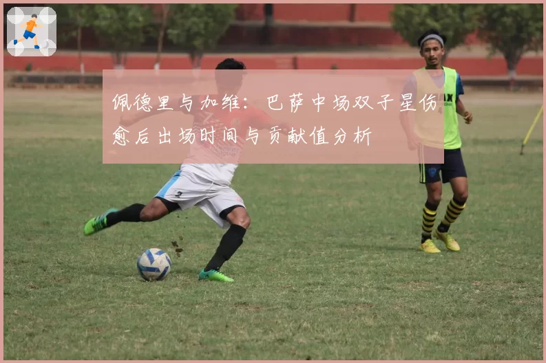 佩德里与加维：巴萨中场双子星伤愈后出场时间与贡献值分析