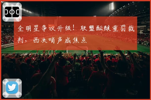 全明星争议升级！联盟酝酿重罚裁判，西决哨声成焦点
