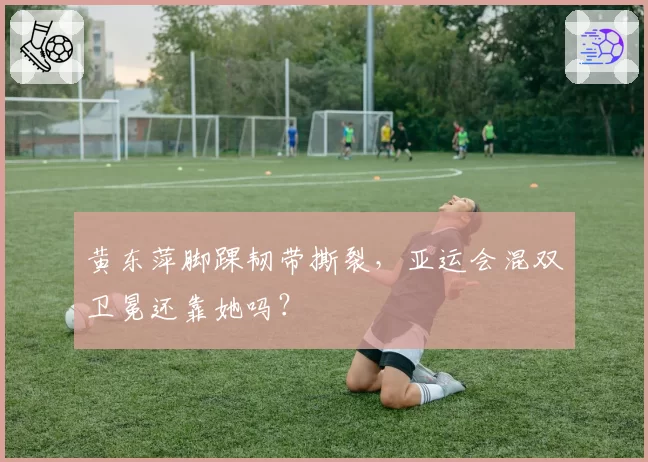 黄东萍脚踝韧带撕裂,亚运会混双卫冕还靠她吗?