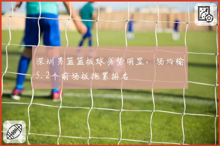 深圳男篮篮板球劣势明显,场均输5.2个前场板拖累排名