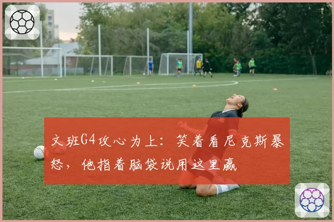 文班G4攻心为上：笑着看尼克斯暴怒，他指着脑袋说用这里赢