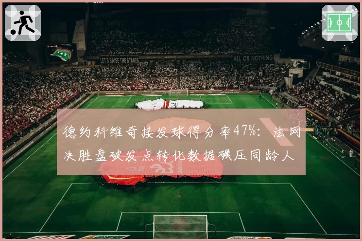 德约科维奇接发球得分率47%：法网决胜盘破发点转化数据碾压同龄人