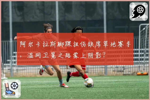 阿尔卡拉斯脚踝扭伤缺席草地赛季，温网卫冕之路蒙上阴影？