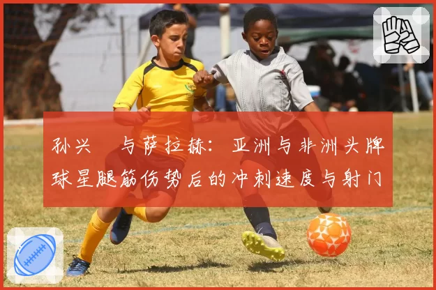 孙兴慜与萨拉赫：亚洲与非洲头牌球星腿筋伤势后的冲刺速度与射门数据对比