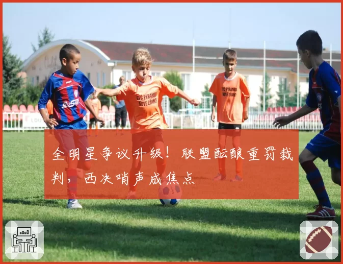 全明星争议升级！联盟酝酿重罚裁判，西决哨声成焦点
