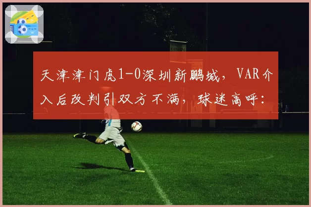 天津津门虎1-0深圳新鹏城,VAR介入后改判引双方不满,球迷高呼:裁判是主角