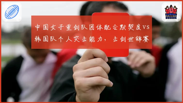 中国女子重剑队团体配合默契度vs韩国队个人突击能力,击剑世锦赛决赛展望