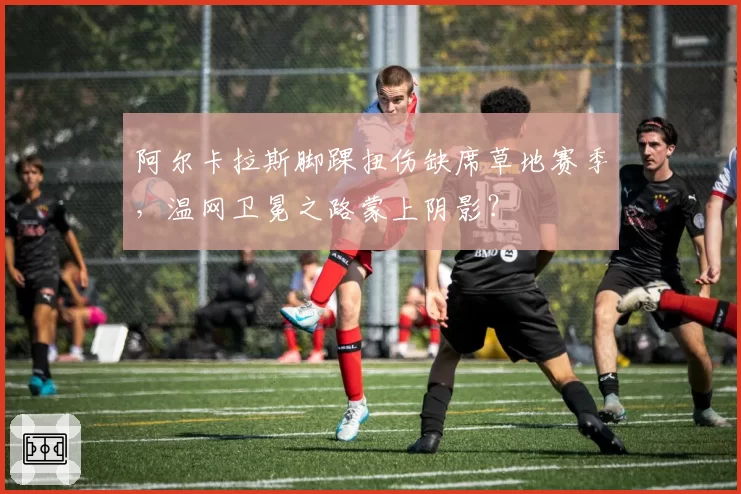 阿尔卡拉斯脚踝扭伤缺席草地赛季，温网卫冕之路蒙上阴影？