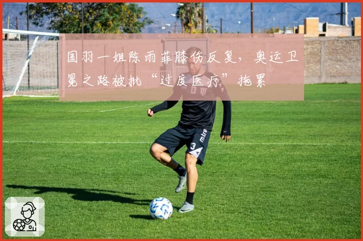 国羽一姐陈雨菲膝伤反复，奥运卫冕之路被批“过度医疗”拖累