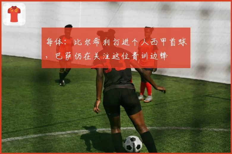 每体：比尔希利打进个人西甲首球，巴萨仍在关注这位青训边锋