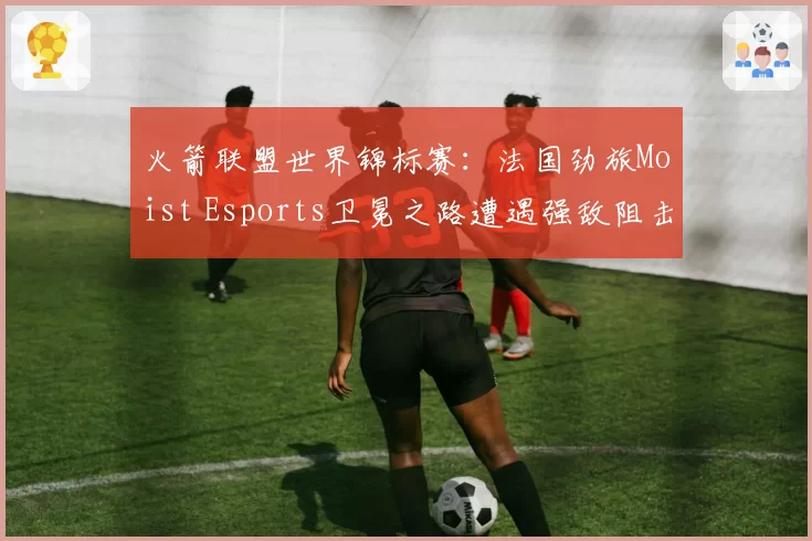 火箭联盟世界锦标赛:法国劲旅Moist Esports卫冕之路遭遇强敌阻击