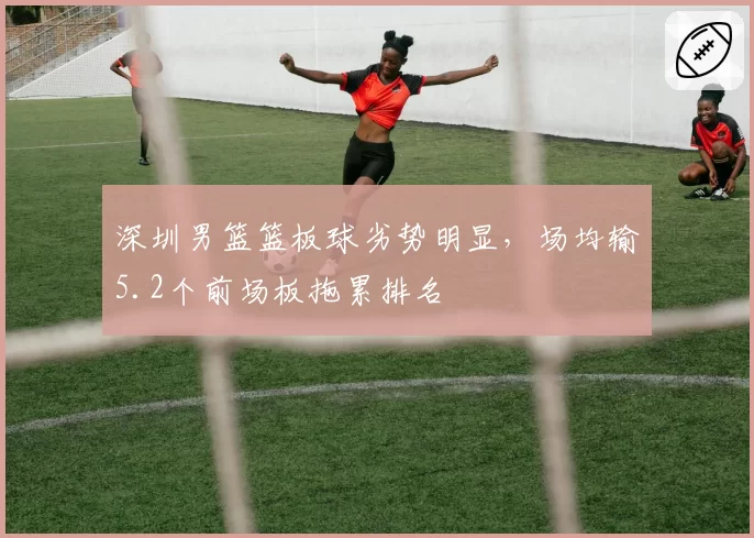 深圳男篮篮板球劣势明显，场均输5.2个前场板拖累排名