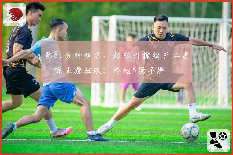 第81分钟绝杀,超级外援梅开二度,徐正源狂欢:终结8场不胜