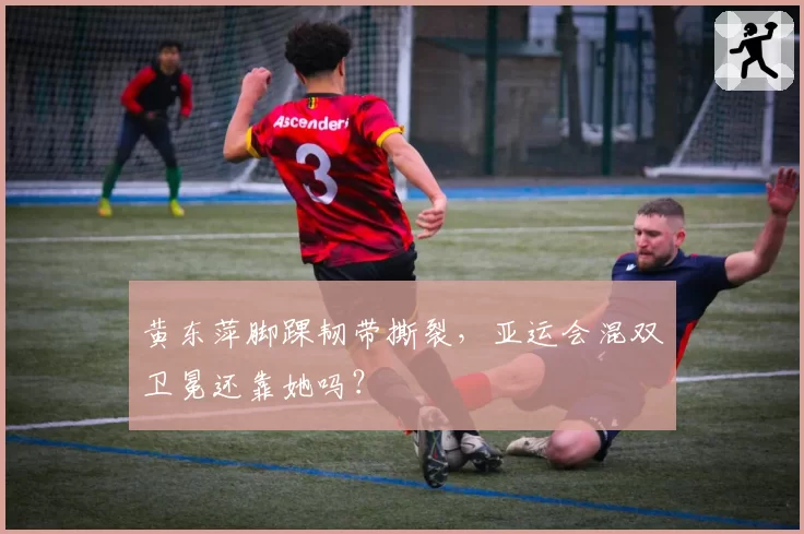 黄东萍脚踝韧带撕裂，亚运会混双卫冕还靠她吗？