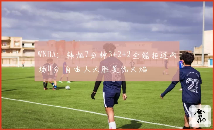 WNBA：韩旭7分钟3+2+2全能拒连两场0分 自由人大胜复仇火焰