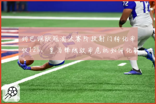 姆巴佩欧冠淘汰赛阶段射门转化率仅12%，皇马锋线效率危机如何化解？