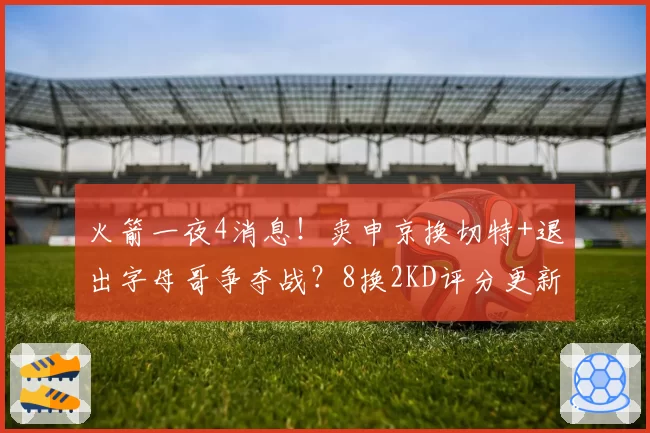 火箭一夜4消息!卖申京换切特+退出字母哥争夺战?8换2KD评分更新