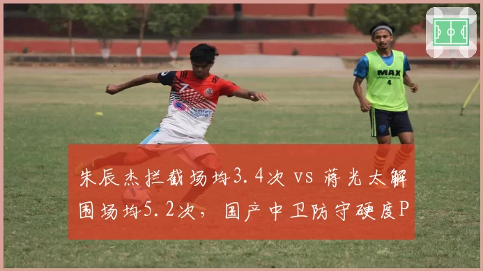 朱辰杰拦截场均3.4次 vs 蒋光太解围场均5.2次，国产中卫防守硬度PK