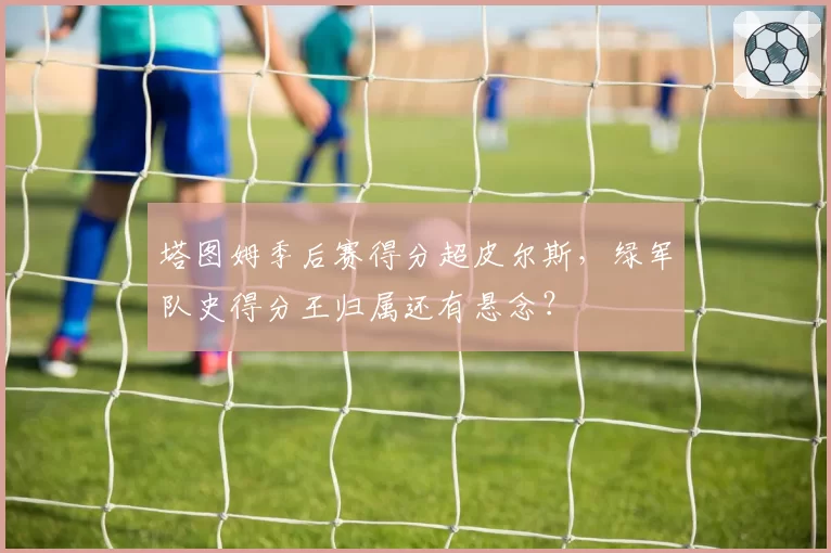 塔图姆季后赛得分超皮尔斯,绿军队史得分王归属还有悬念?