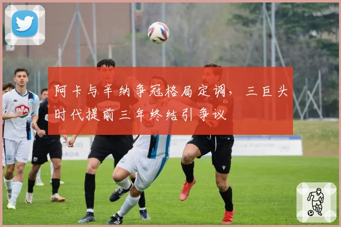 阿卡与辛纳争冠格局定调，三巨头时代提前三年终结引争议