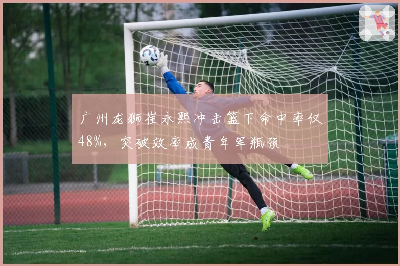 广州龙狮崔永熙冲击篮下命中率仅48%,突破效率成青年军瓶颈