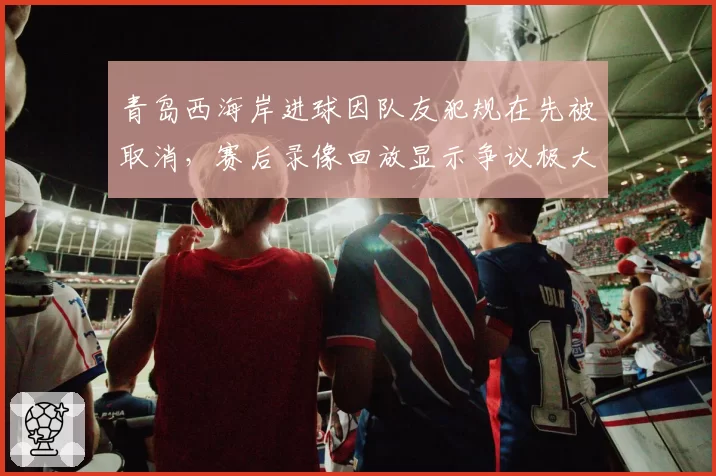 青岛西海岸进球因队友犯规在先被取消,赛后录像回放显示争议极大