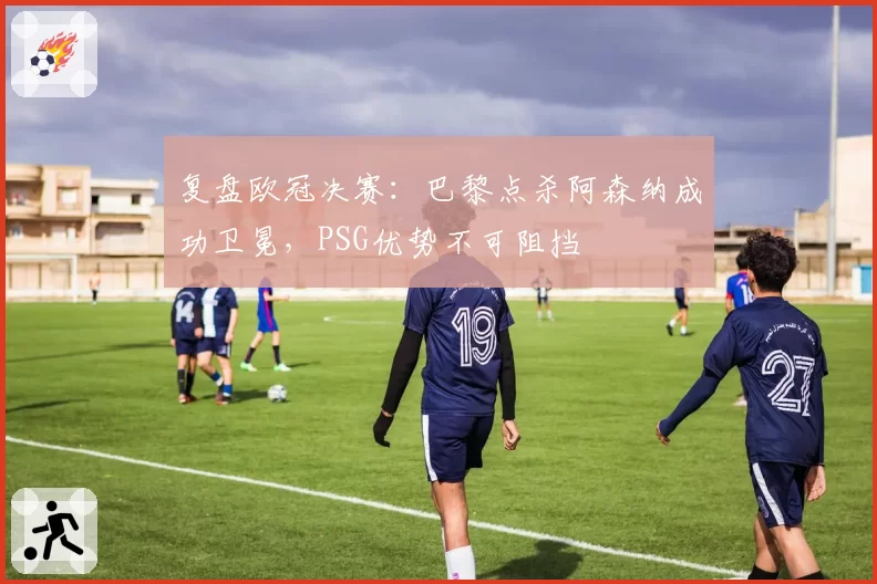 复盘欧冠决赛：巴黎点杀阿森纳成功卫冕，PSG优势不可阻挡