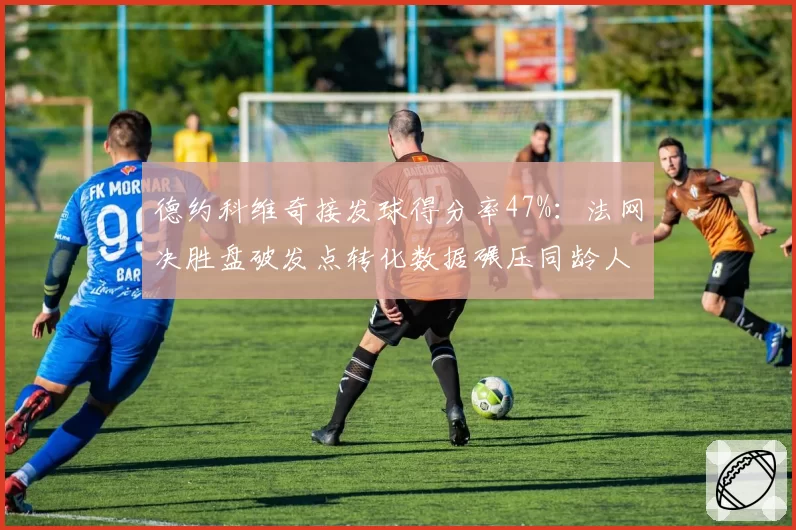 德约科维奇接发球得分率47%：法网决胜盘破发点转化数据碾压同龄人
