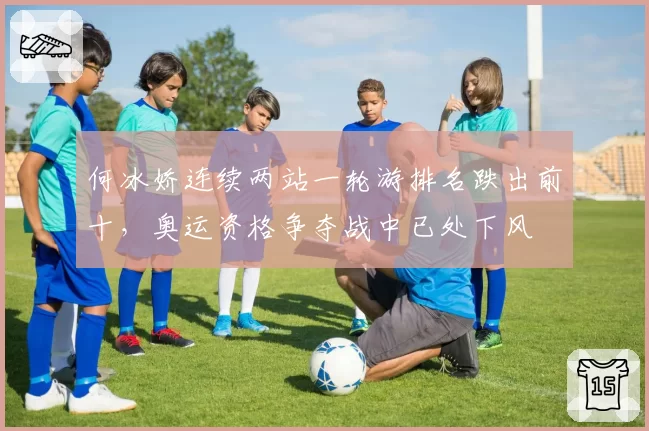 何冰娇连续两站一轮游排名跌出前十,奥运资格争夺战中已处下风
