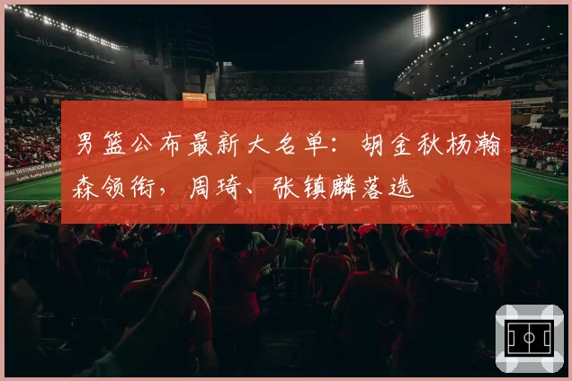 男篮公布最新大名单:胡金秋杨瀚森领衔,周琦、张镇麟落选