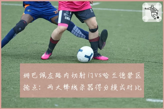 姆巴佩左路内切射门vs哈兰德禁区抢点：两大锋线杀器得分模式对比