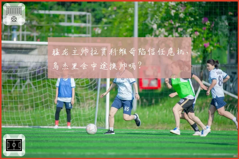 猛龙主帅拉贾科维奇陷信任危机,乌杰里会中途换帅吗?
